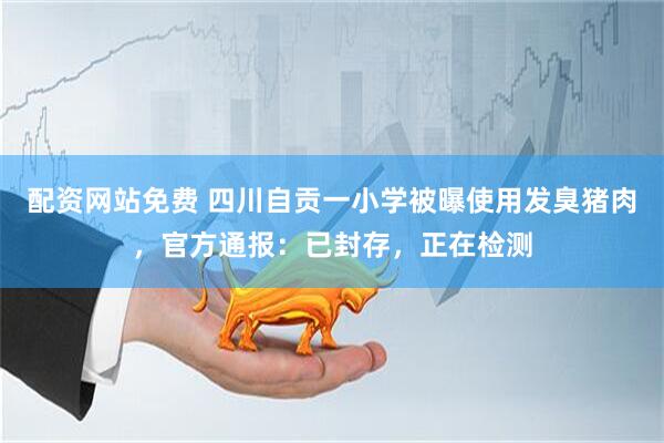 配资网站免费 四川自贡一小学被曝使用发臭猪肉，官方通报：已封存，正在检测