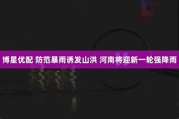 博星优配 防范暴雨诱发山洪 河南将迎新一轮强降雨