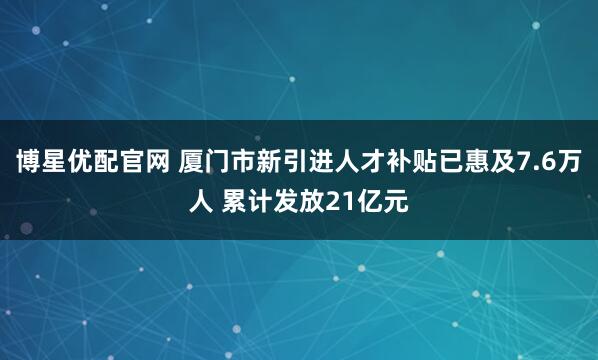 博星优配官网 厦门市新引进人才补贴已惠及7.6万人 累计发放21亿元