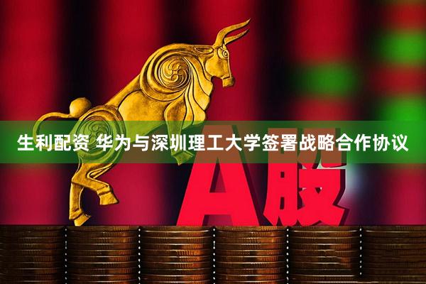 生利配资 华为与深圳理工大学签署战略合作协议