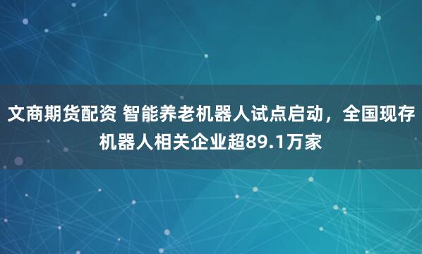 文商期货配资 智能养老机器人试点启动，全国现存机器人相关企业超89.1万家