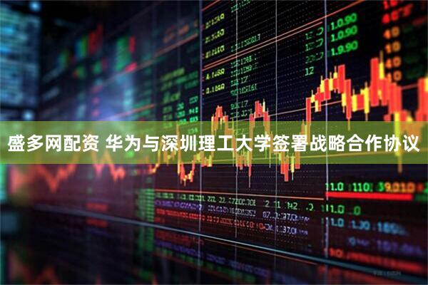 盛多网配资 华为与深圳理工大学签署战略合作协议