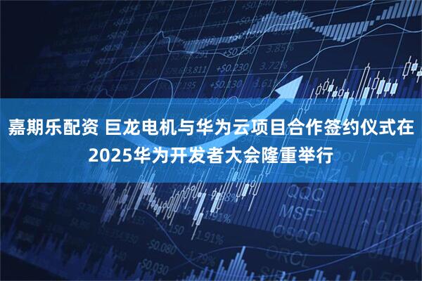 嘉期乐配资 巨龙电机与华为云项目合作签约仪式在2025华为开发者大会隆重举行