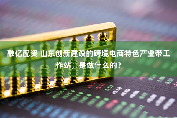 融亿配资 山东创新建设的跨境电商特色产业带工作站，是做什么的？