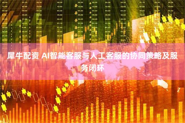 犀牛配资 AI智能客服与人工客服的协同策略及服务闭环