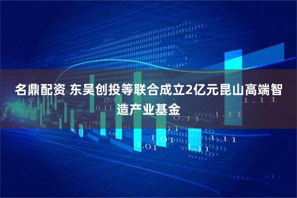 名鼎配资 东吴创投等联合成立2亿元昆山高端智造产业基金