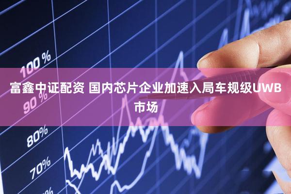 富鑫中证配资 国内芯片企业加速入局车规级UWB市场