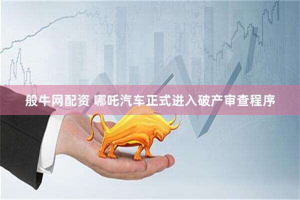 般牛网配资 哪吒汽车正式进入破产审查程序