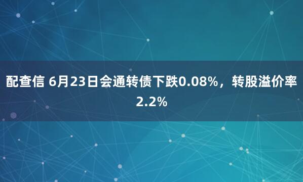 配查信 6月23日会通转债下跌0.08%，转股溢价率2.2%