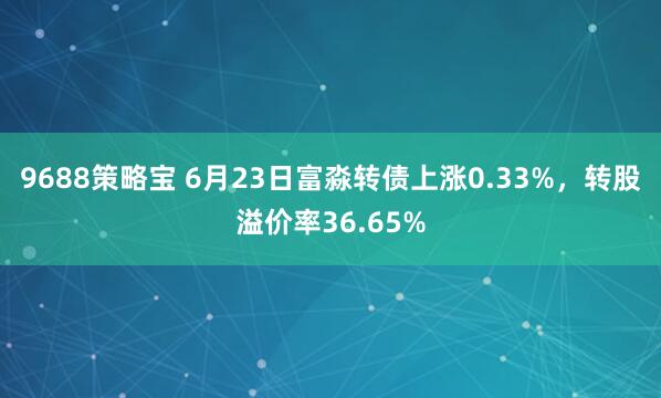 9688策略宝 6月23日富淼转债上涨0.33%，转股溢价率36.65%