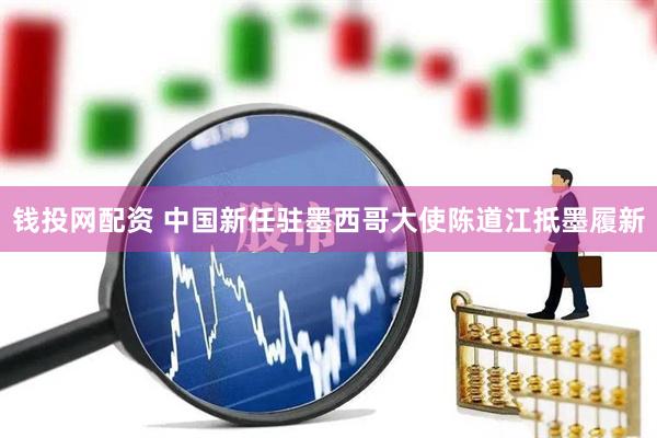 钱投网配资 中国新任驻墨西哥大使陈道江抵墨履新