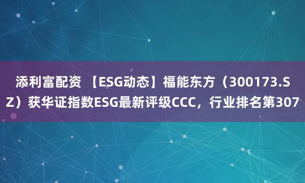添利富配资 【ESG动态】福能东方（300173.SZ）获华证指数ESG最新评级CCC，行业排名第307