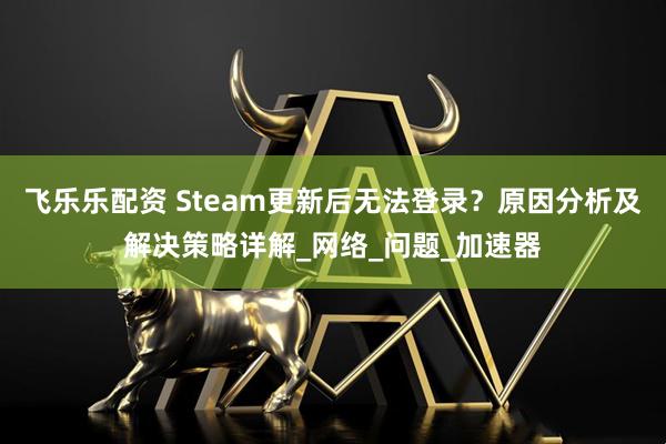 飞乐乐配资 Steam更新后无法登录？原因分析及解决策略详解_网络_问题_加速器