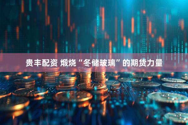 贵丰配资 煅烧“冬储玻璃”的期货力量
