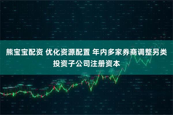 熊宝宝配资 优化资源配置 年内多家券商调整另类投资子公司注册资本