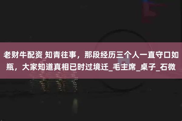 老财牛配资 知青往事，那段经历三个人一直守口如瓶，大家知道真相已时过境迁_毛主席_桌子_石微