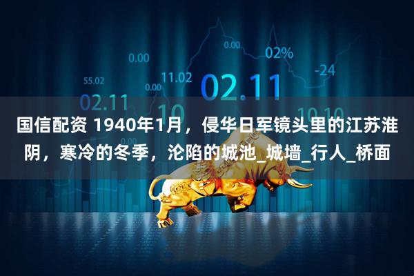 国信配资 1940年1月，侵华日军镜头里的江苏淮阴，寒冷的冬季，沦陷的城池_城墙_行人_桥面