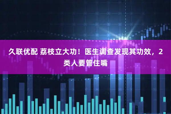 久联优配 荔枝立大功！医生调查发现其功效，2类人要管住嘴