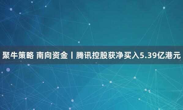 聚牛策略 南向资金丨腾讯控股获净买入5.39亿港元