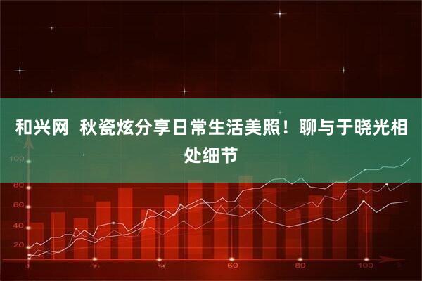 和兴网  秋瓷炫分享日常生活美照！聊与于晓光相处细节