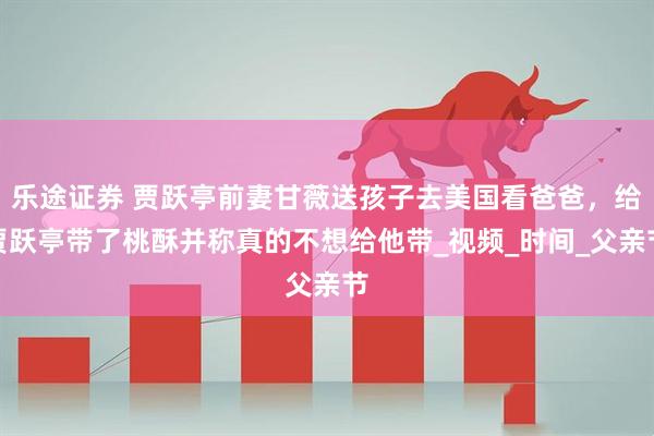 乐途证券 贾跃亭前妻甘薇送孩子去美国看爸爸，给贾跃亭带了桃酥并称真的不想给他带_视频_时间_父亲节