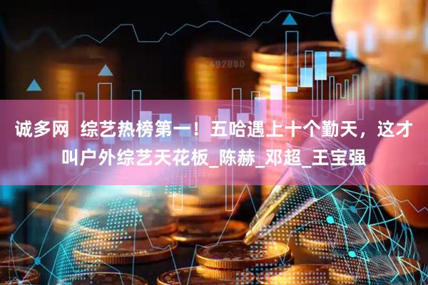诚多网  综艺热榜第一！五哈遇上十个勤天，这才叫户外综艺天花板_陈赫_邓超_王宝强