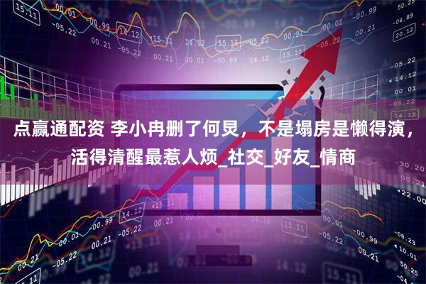 点赢通配资 李小冉删了何炅，不是塌房是懒得演，活得清醒最惹人烦_社交_好友_情商