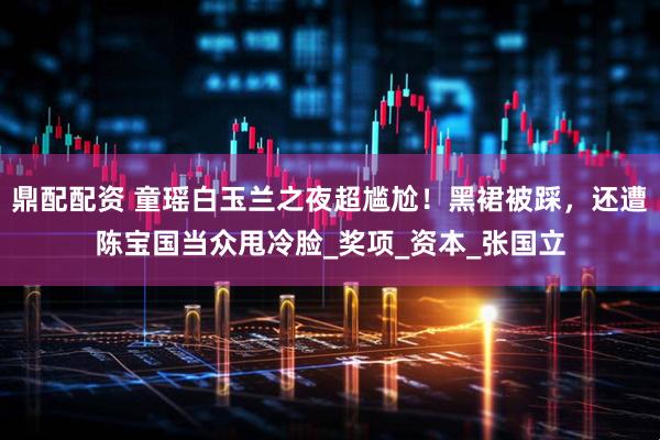 鼎配配资 童瑶白玉兰之夜超尴尬！黑裙被踩，还遭陈宝国当众甩冷脸_奖项_资本_张国立