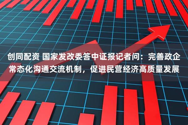 创同配资 国家发改委答中证报记者问：完善政企常态化沟通交流机制，促进民营经济高质量发展