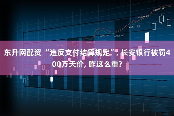 东升网配资 “违反支付结算规定”, 长安银行被罚400万天价, 咋这么重?