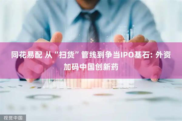 同花易配 从“扫货”管线到争当IPO基石: 外资加码中国创新药