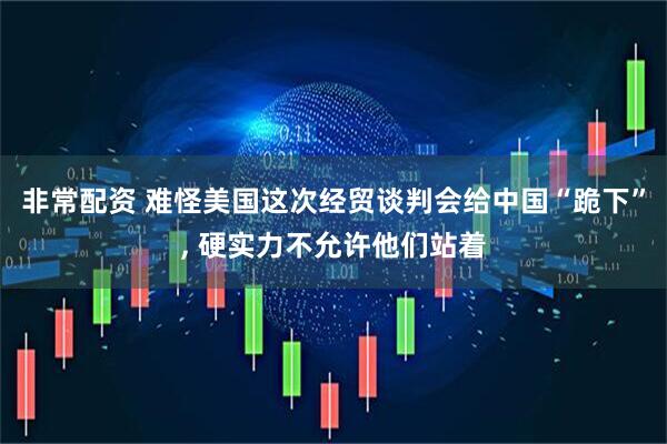 非常配资 难怪美国这次经贸谈判会给中国“跪下”, 硬实力不允许他们站着