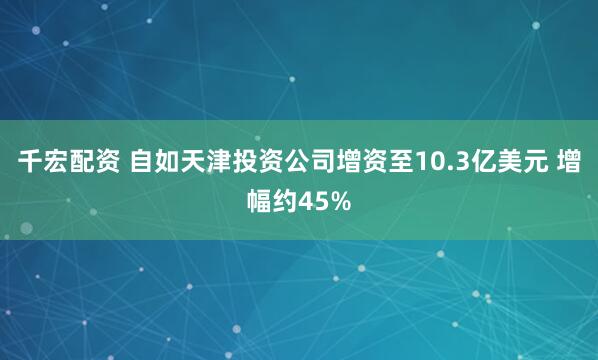 千宏配资 自如天津投资公司增资至10.3亿美元 增幅约45%
