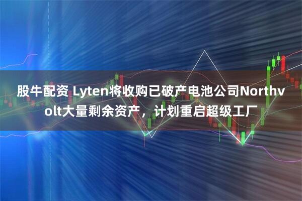 股牛配资 Lyten将收购已破产电池公司Northvolt大量剩余资产，计划重启超级工厂