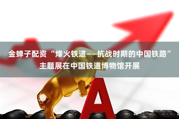 金蝉子配资 “烽火铁道——抗战时期的中国铁路”主题展在中国铁道博物馆开展