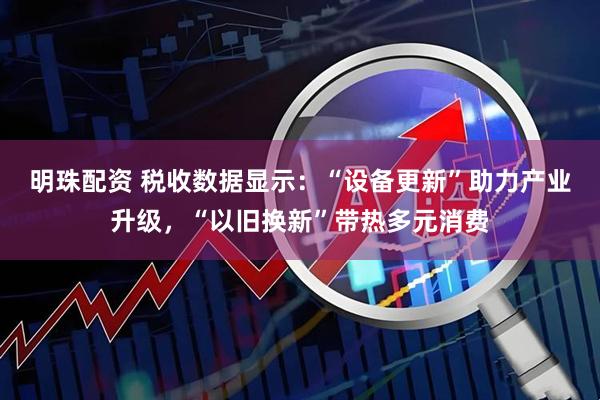明珠配资 税收数据显示：“设备更新”助力产业升级，“以旧换新”带热多元消费