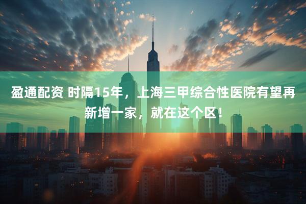 盈通配资 时隔15年，上海三甲综合性医院有望再新增一家，就在这个区！